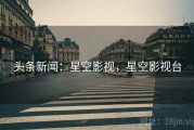头条新闻：星空影视，星空影视台