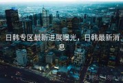 日韩专区最新进展曝光，日韩最新消息