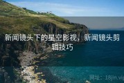 新闻镜头下的星空影视，新闻镜头剪辑技巧