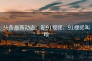 头条最新动态：新91视频，91视频叫啥