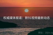 权威媒体报道：新91视频最新动态