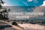 日韩网站深度报道，日韩网站深度报道在线观看