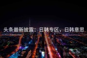 头条最新披露：日韩专区，日韩意思