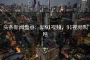 头条新闻盘点：新91视频，91视频叫啥