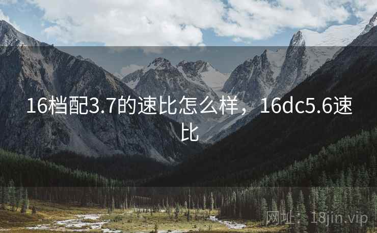 16档配3.7的速比怎么样，16dc5.6速比