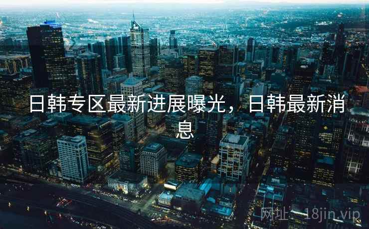 日韩专区最新进展曝光，日韩最新消息