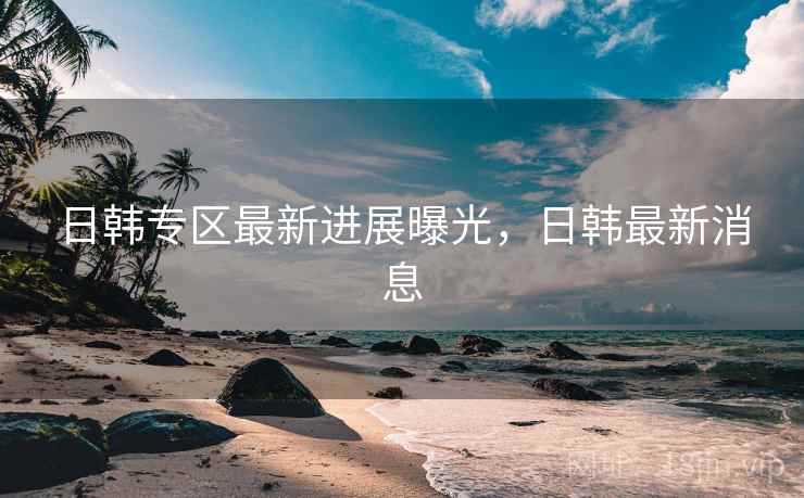 日韩专区最新进展曝光，日韩最新消息