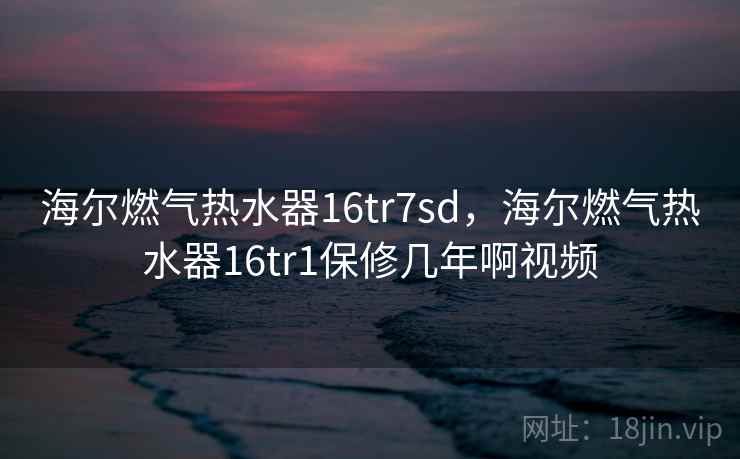 海尔燃气热水器16tr7sd，海尔燃气热水器16tr1保修几年啊视频