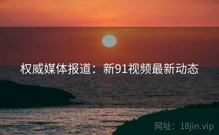 权威媒体报道：新91视频最新动态