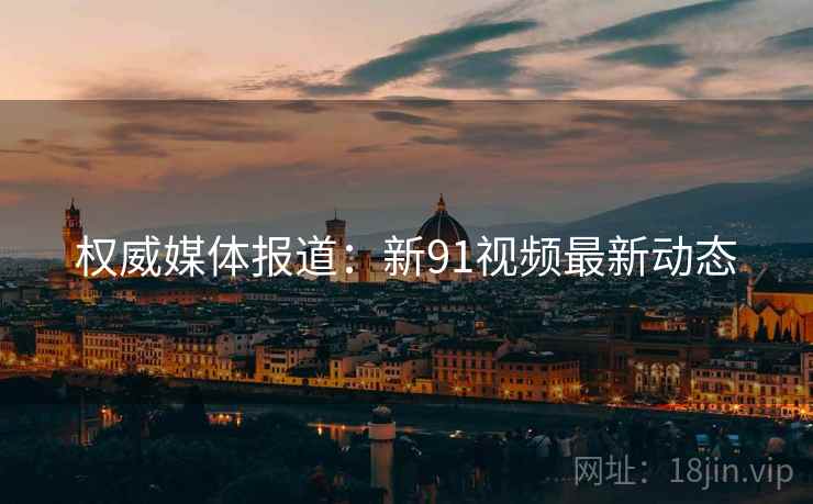 权威媒体报道：新91视频最新动态
