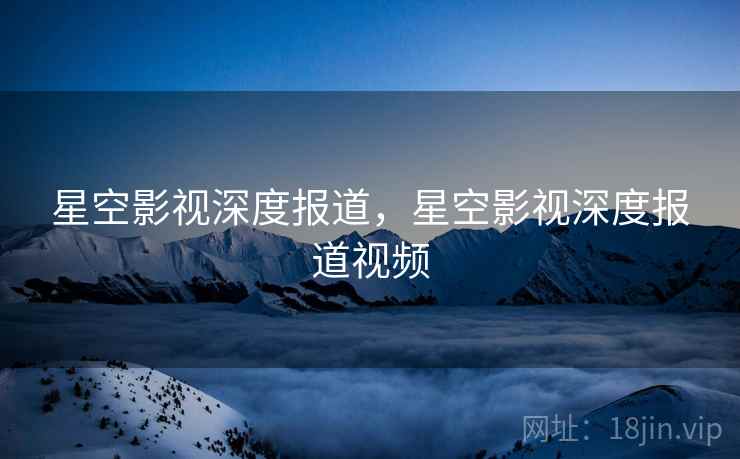 星空影视深度报道，星空影视深度报道视频