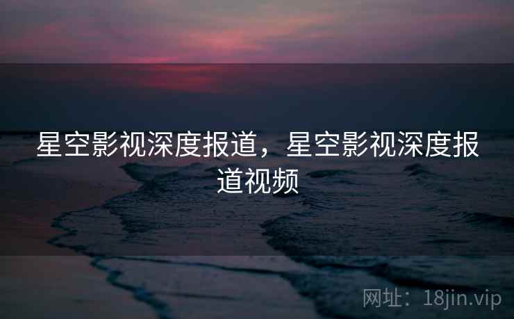 星空影视深度报道，星空影视深度报道视频