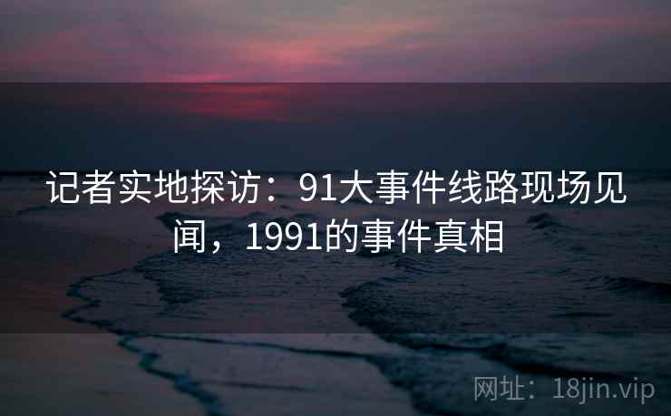 记者实地探访：91大事件线路现场见闻，1991的事件真相