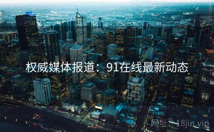 权威媒体报道：91在线最新动态
