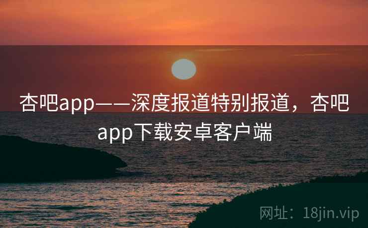 杏吧app——深度报道特别报道，杏吧app下载安卓客户端
