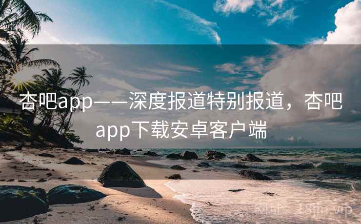 杏吧app——深度报道特别报道，杏吧app下载安卓客户端