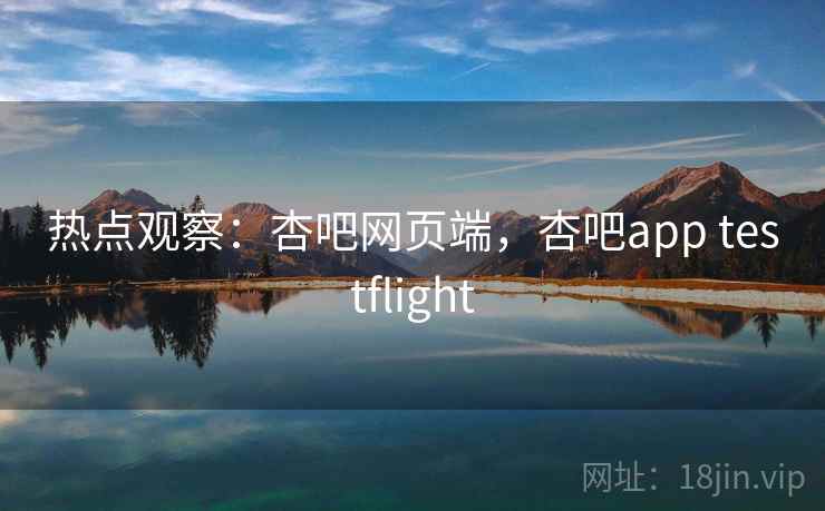 热点观察：杏吧网页端，杏吧app testflight
