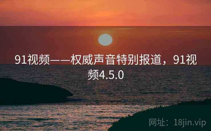 91视频——权威声音特别报道，91视频4.5.0