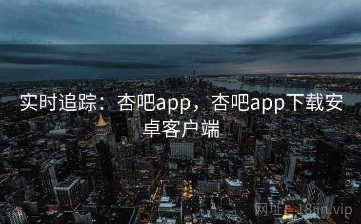 实时追踪：杏吧app，杏吧app下载安卓客户端