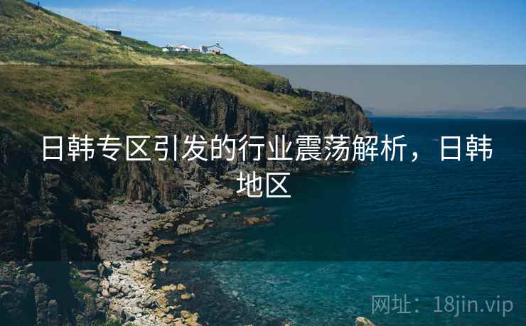 日韩专区引发的行业震荡解析，日韩地区