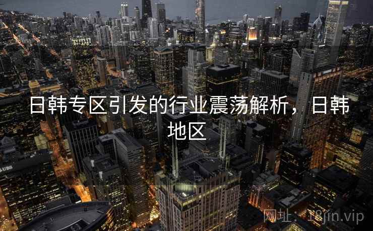 日韩专区引发的行业震荡解析，日韩地区