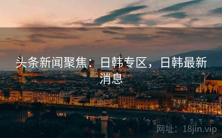 头条新闻聚焦：日韩专区，日韩最新消息