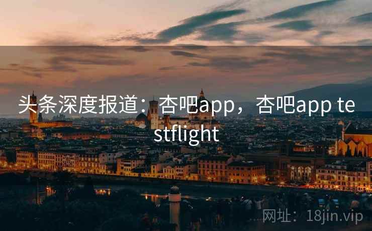 头条深度报道：杏吧app，杏吧app testflight