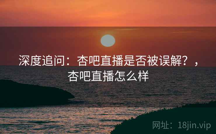 深度追问：杏吧直播是否被误解？，杏吧直播怎么样