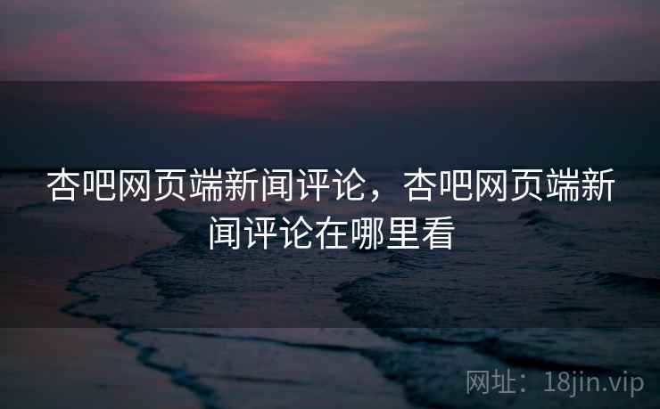 杏吧网页端新闻评论，杏吧网页端新闻评论在哪里看