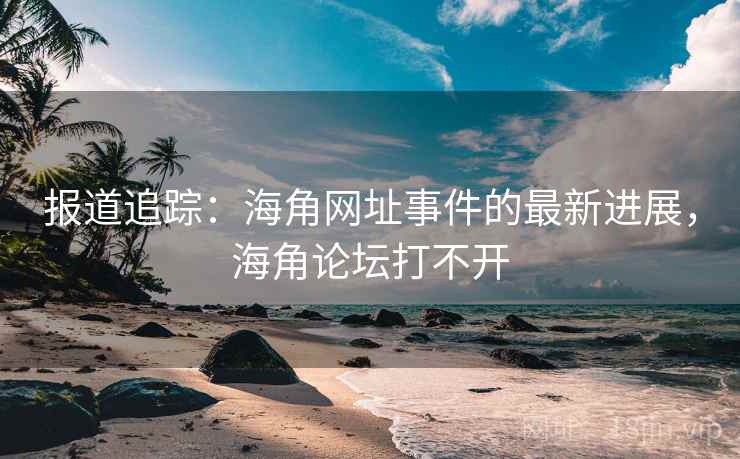 报道追踪：海角网址事件的最新进展，海角论坛打不开