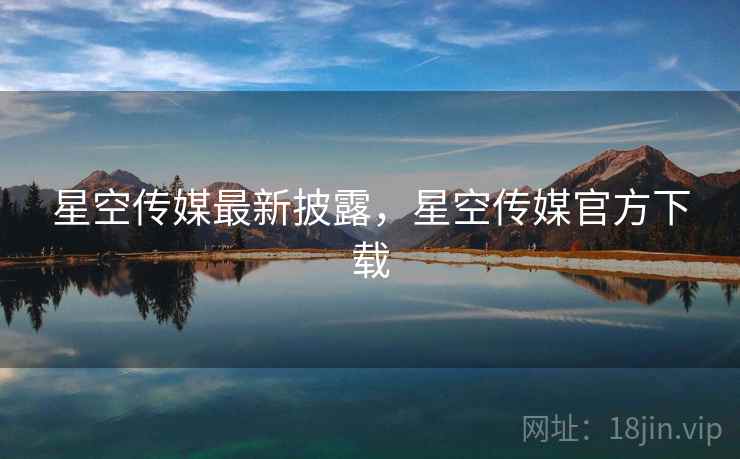 星空传媒最新披露，星空传媒官方下载