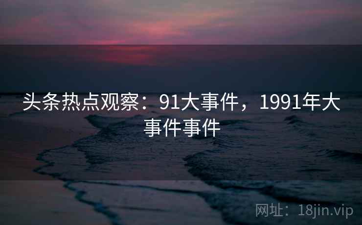 头条热点观察：91大事件，1991年大事件事件