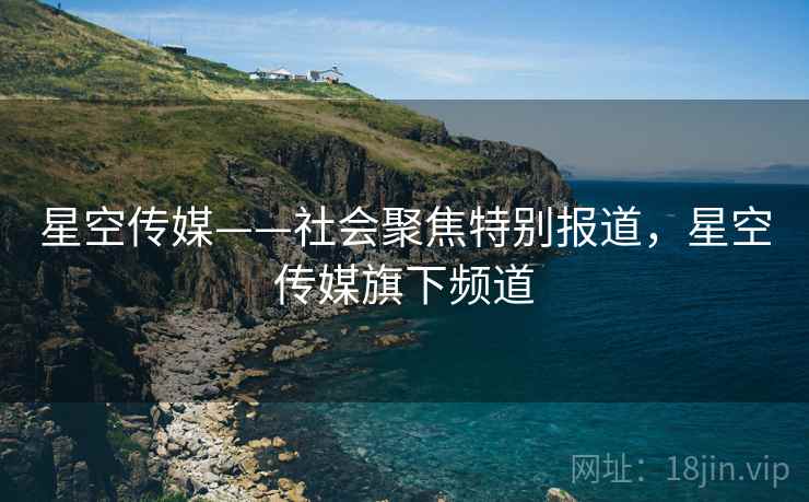星空传媒——社会聚焦特别报道，星空传媒旗下频道