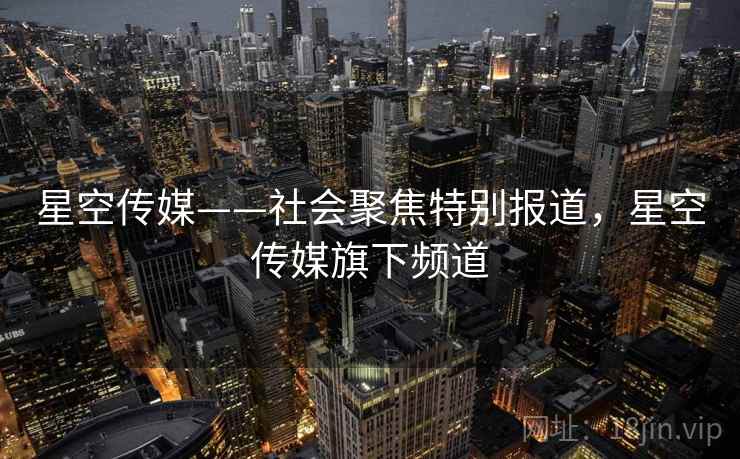 星空传媒——社会聚焦特别报道，星空传媒旗下频道