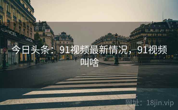 今日头条：91视频最新情况，91视频叫啥