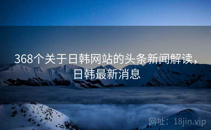 368个关于日韩网站的头条新闻解读，日韩最新消息