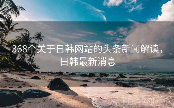 368个关于日韩网站的头条新闻解读，日韩最新消息