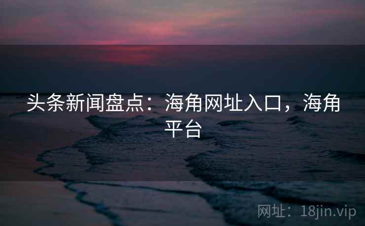 头条新闻盘点：海角网址入口，海角平台