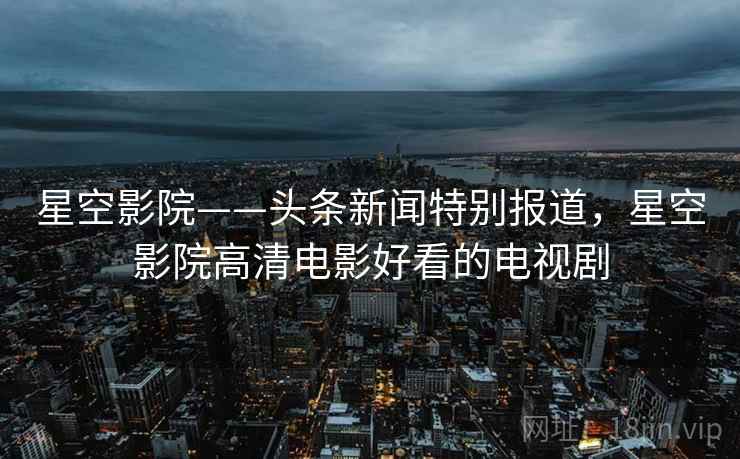 星空影院——头条新闻特别报道，星空影院高清电影好看的电视剧
