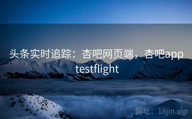 头条实时追踪：杏吧网页端，杏吧app testflight