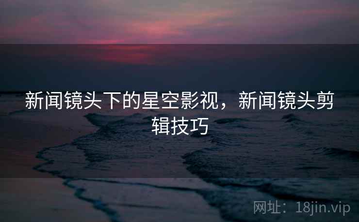 新闻镜头下的星空影视，新闻镜头剪辑技巧