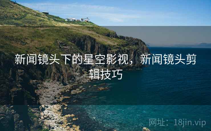 新闻镜头下的星空影视，新闻镜头剪辑技巧