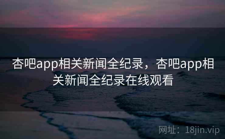 杏吧app相关新闻全纪录，杏吧app相关新闻全纪录在线观看