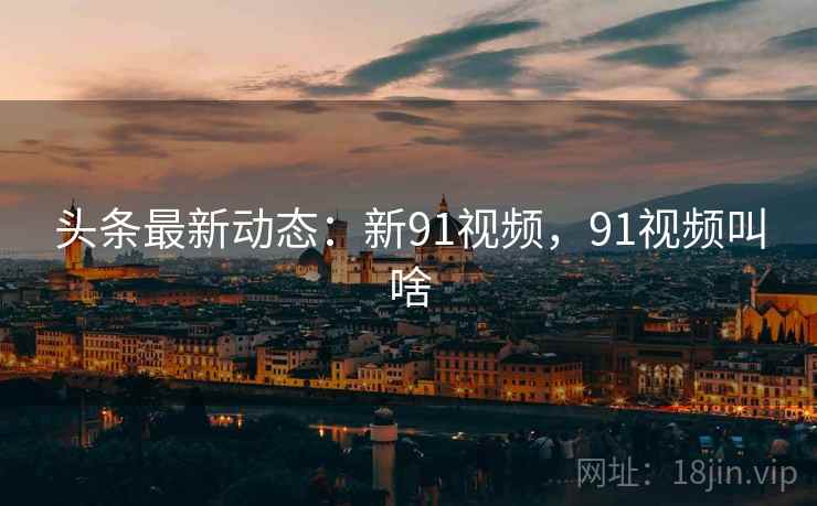 头条最新动态：新91视频，91视频叫啥