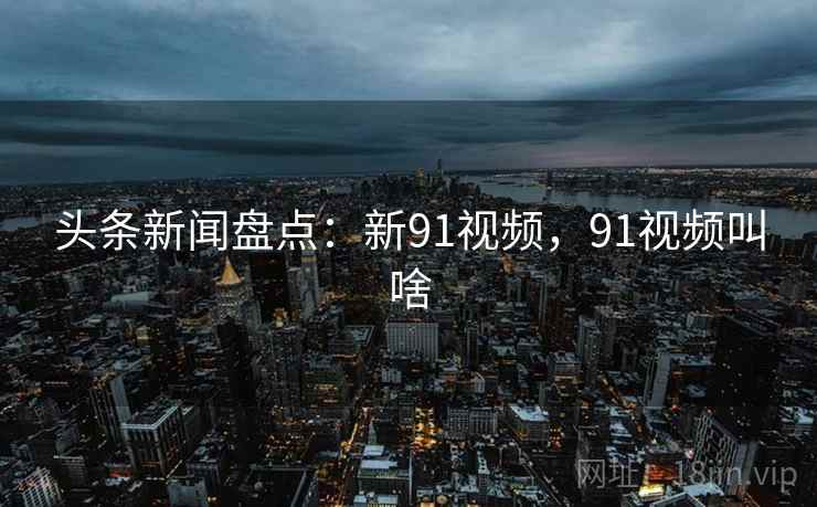 头条新闻盘点：新91视频，91视频叫啥