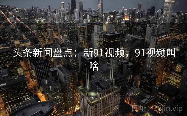 头条新闻盘点：新91视频，91视频叫啥