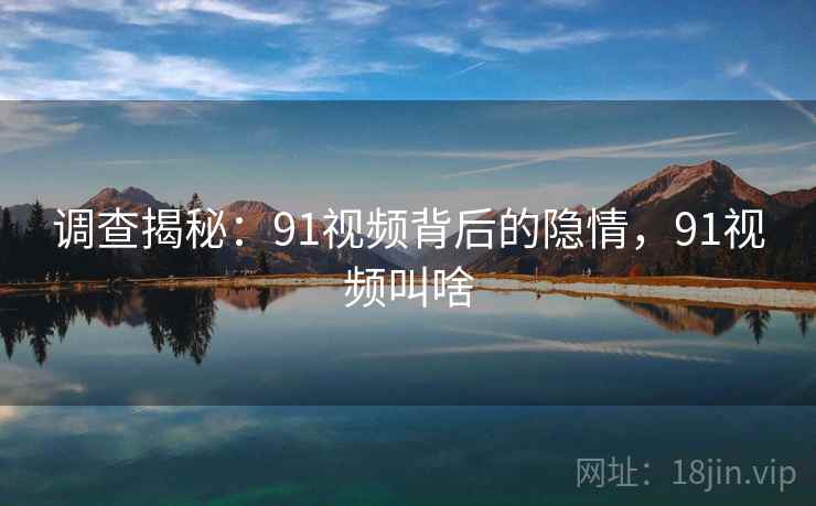 调查揭秘：91视频背后的隐情，91视频叫啥