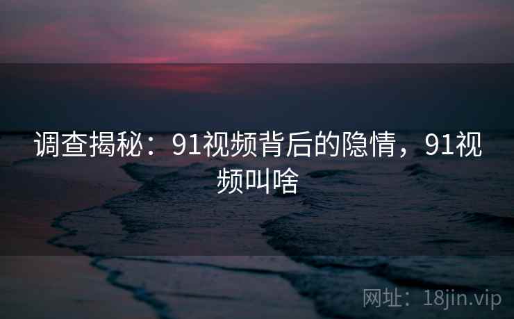 调查揭秘：91视频背后的隐情，91视频叫啥