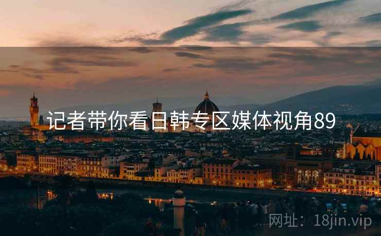 记者带你看日韩专区媒体视角89