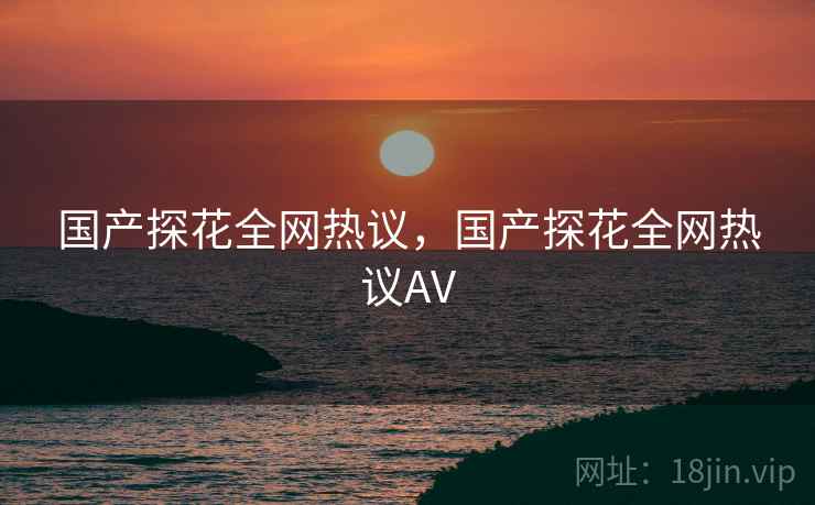 国产探花全网热议，国产探花全网热议AV